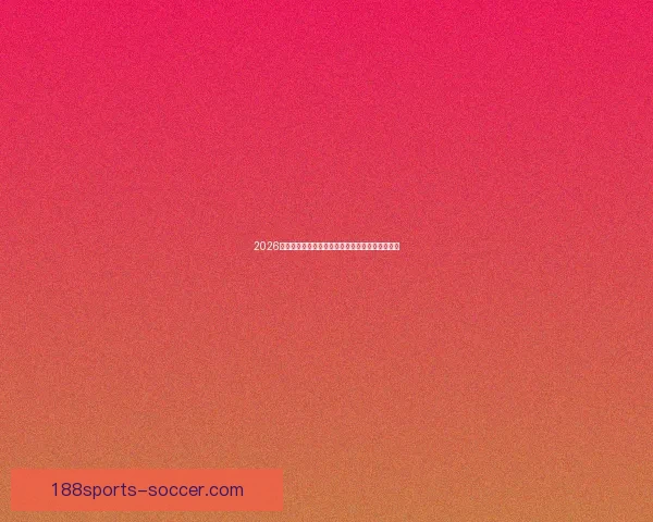 2026世界杯冠军热门球队预测分析各队实力及夺冠前景